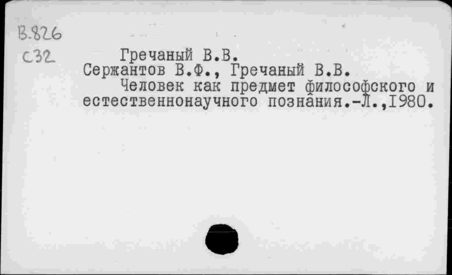 ﻿в.ш> сзг.
Гречаный В.В.
Сержантов В.Ф., Гречаный В.В.
Человек как предмет философского и естественнонаучного познания.-Л.,1980.